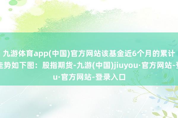 九游体育app(中国)官方网站该基金近6个月的累计收益率走势如下图：股指期货-九游(中国)jiuyou·官方网站-登录入口