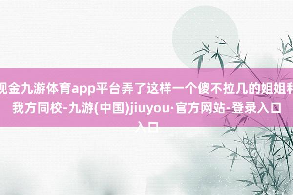 现金九游体育app平台弄了这样一个傻不拉几的姐姐和我方同校-九游(中国)jiuyou·官方网站-登录入口