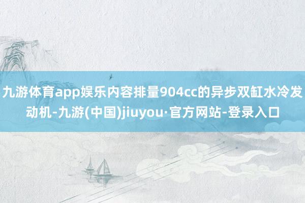 九游体育app娱乐内容排量904cc的异步双缸水冷发动机-九游(中国)jiuyou·官方网站-登录入口