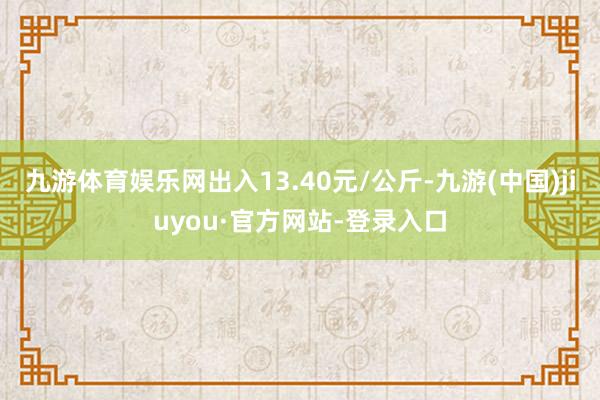 九游体育娱乐网出入13.40元/公斤-九游(中国)jiuyou·官方网站-登录入口
