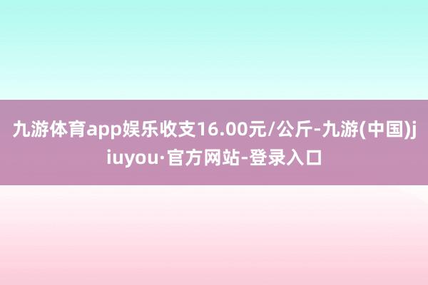 九游体育app娱乐收支16.00元/公斤-九游(中国)jiuyou·官方网站-登录入口