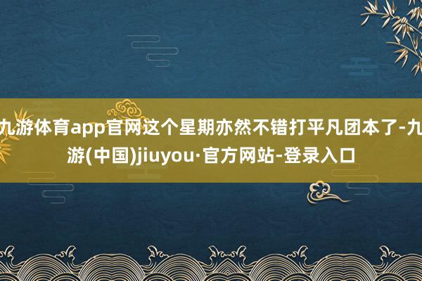 九游体育app官网这个星期亦然不错打平凡团本了-九游(中国)jiuyou·官方网站-登录入口