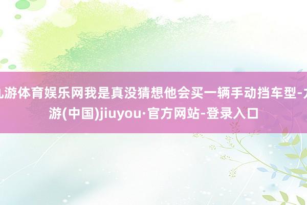 九游体育娱乐网我是真没猜想他会买一辆手动挡车型-九游(中国)jiuyou·官方网站-登录入口