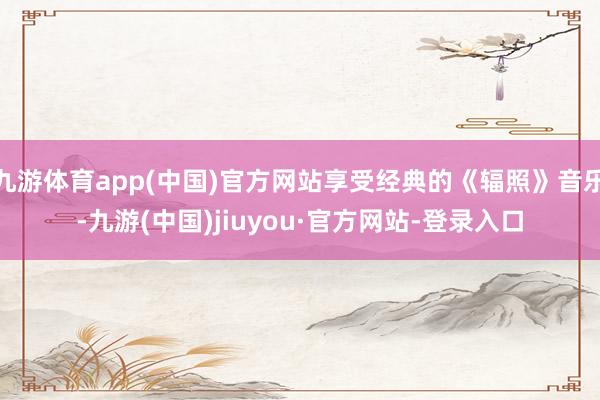 九游体育app(中国)官方网站享受经典的《辐照》音乐-九游(中国)jiuyou·官方网站-登录入口