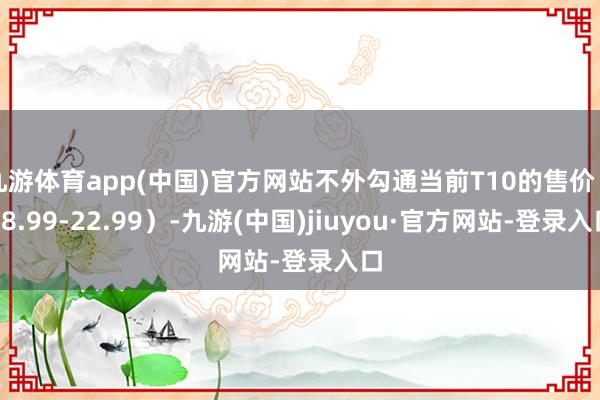 九游体育app(中国)官方网站不外勾通当前T10的售价（18.99-22.99）-九游(中国)jiuyou·官方网站-登录入口