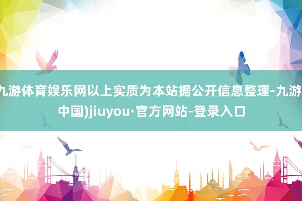 九游体育娱乐网以上实质为本站据公开信息整理-九游(中国)jiuyou·官方网站-登录入口