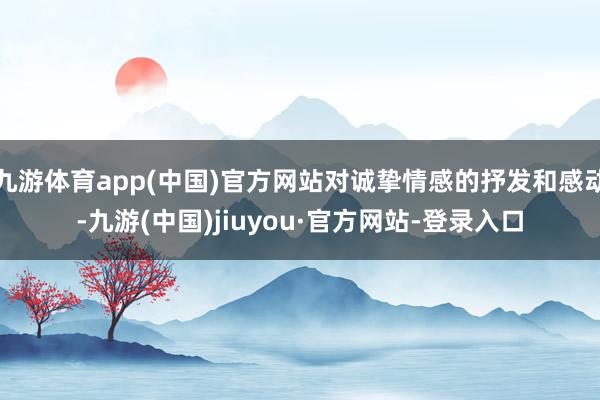 九游体育app(中国)官方网站对诚挚情感的抒发和感动-九游(中国)jiuyou·官方网站-登录入口