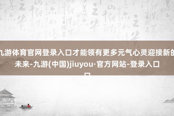 九游体育官网登录入口才能领有更多元气心灵迎接新的未来-九游(中国)jiuyou·官方网站-登录入口