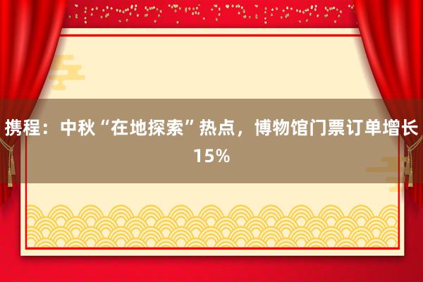 携程：中秋“在地探索”热点，博物馆门票订单增长15%