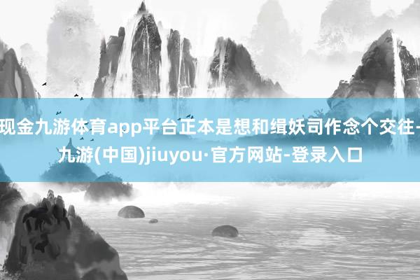 现金九游体育app平台正本是想和缉妖司作念个交往-九游(中国)jiuyou·官方网站-登录入口