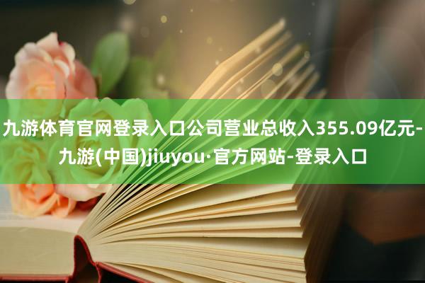 九游体育官网登录入口公司营业总收入355.09亿元-九游(中国)jiuyou·官方网站-登录入口