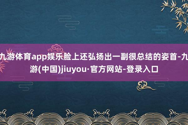 九游体育app娱乐脸上还弘扬出一副很总结的姿首-九游(中国)jiuyou·官方网站-登录入口