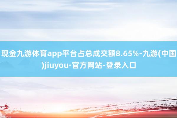 现金九游体育app平台占总成交额8.65%-九游(中国)jiuyou·官方网站-登录入口