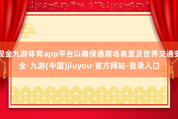 现金九游体育app平台以确保通顺场表里及世界交通安全-九游(中国)jiuyou·官方网站-登录入口