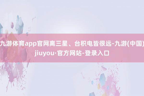 九游体育app官网离三星、台积电皆很远-九游(中国)jiuyou·官方网站-登录入口