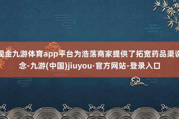 现金九游体育app平台为浩荡商家提供了拓宽药品渠说念-九游(中国)jiuyou·官方网站-登录入口