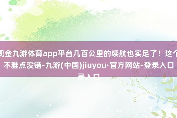 现金九游体育app平台几百公里的续航也实足了！这个不雅点没错-九游(中国)jiuyou·官方网站-登录入口