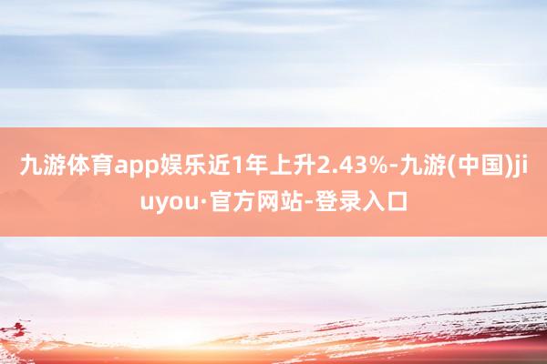 九游体育app娱乐近1年上升2.43%-九游(中国)jiuyou·官方网站-登录入口