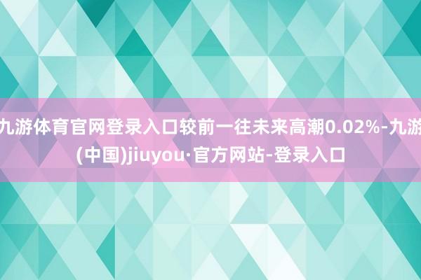 九游体育官网登录入口较前一往未来高潮0.02%-九游(中国)jiuyou·官方网站-登录入口