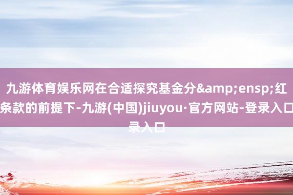 九游体育娱乐网在合适探究基金分 红条款的前提下-九游(中国)jiuyou·官方网站-登录入口