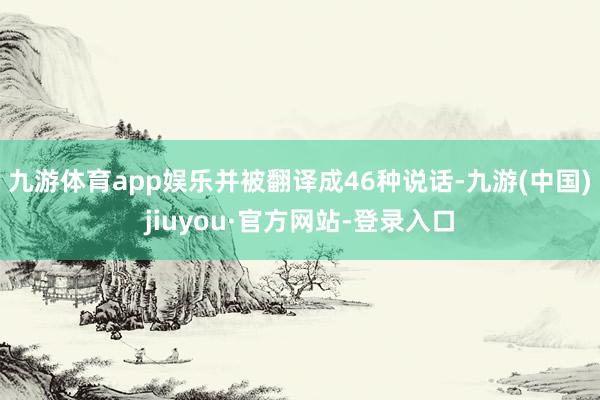 九游体育app娱乐并被翻译成46种说话-九游(中国)jiuyou·官方网站-登录入口