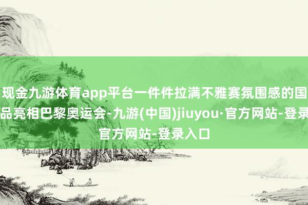现金九游体育app平台一件件拉满不雅赛氛围感的国产商品亮相巴黎奥运会-九游(中国)jiuyou·官方网站-登录入口