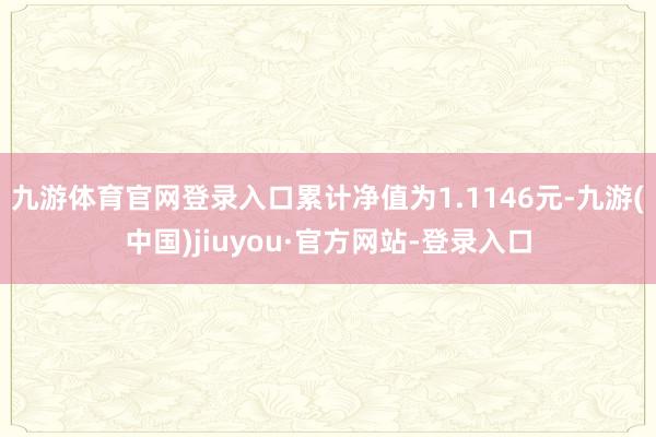 九游体育官网登录入口累计净值为1.1146元-九游(中国)jiuyou·官方网站-登录入口