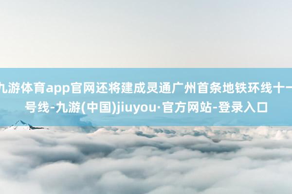 九游体育app官网还将建成灵通广州首条地铁环线十一号线-九游(中国)jiuyou·官方网站-登录入口