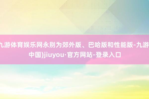 九游体育娱乐网永别为郊外版、巴哈版和性能版-九游(中国)jiuyou·官方网站-登录入口
