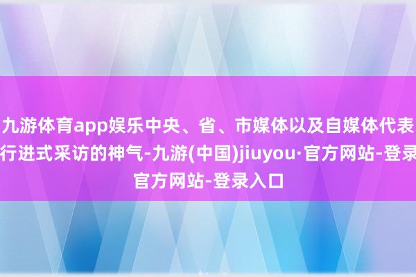 九游体育app娱乐中央、省、市媒体以及自媒体代表将以行进式采访的神气-九游(中国)jiuyou·官方网站-登录入口