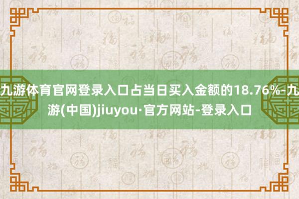 九游体育官网登录入口占当日买入金额的18.76%-九游(中国)jiuyou·官方网站-登录入口