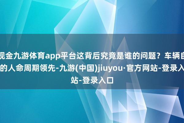 现金九游体育app平台这背后究竟是谁的问题？车辆自己的人命周期领先-九游(中国)jiuyou·官方网站-登录入口