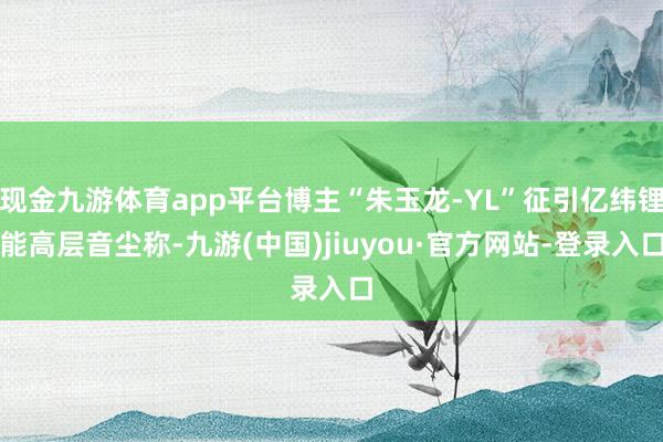 现金九游体育app平台博主“朱玉龙-YL”征引亿纬锂能高层音尘称-九游(中国)jiuyou·官方网站-登录入口