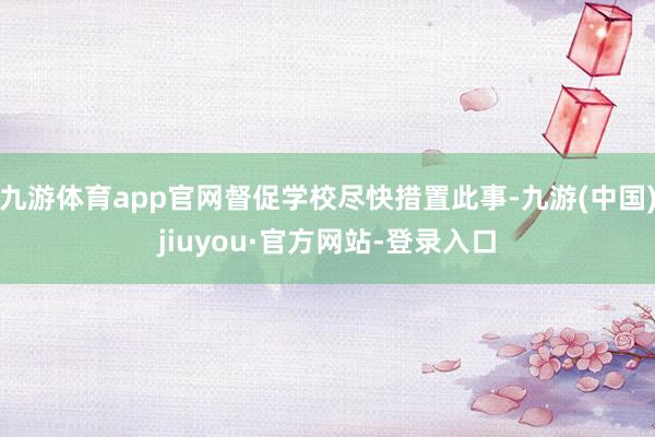九游体育app官网督促学校尽快措置此事-九游(中国)jiuyou·官方网站-登录入口