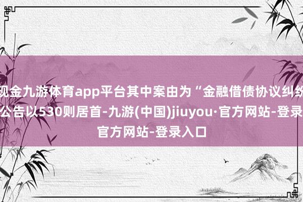 现金九游体育app平台其中案由为“金融借债协议纠纷”的公告以530则居首-九游(中国)jiuyou·官方网站-登录入口
