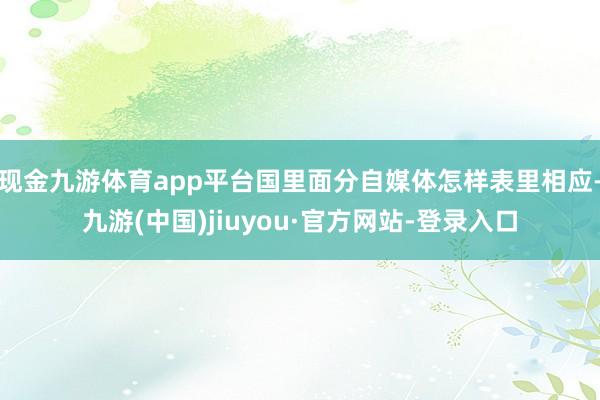 现金九游体育app平台国里面分自媒体怎样表里相应-九游(中国)jiuyou·官方网站-登录入口