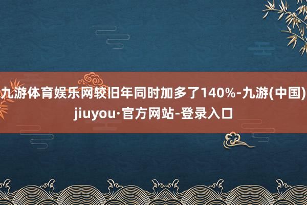 九游体育娱乐网较旧年同时加多了140%-九游(中国)jiuyou·官方网站-登录入口
