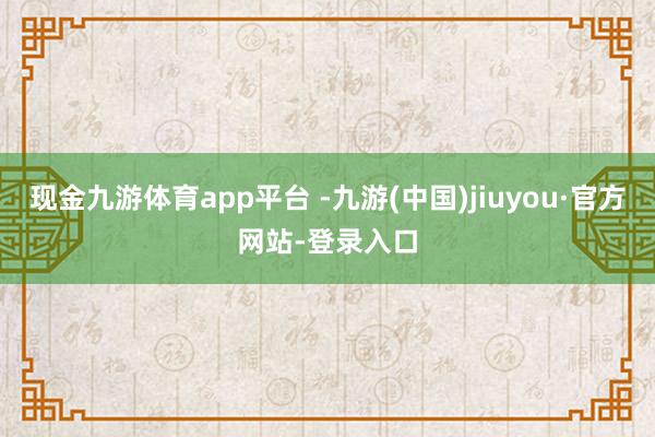 现金九游体育app平台 -九游(中国)jiuyou·官方网站-登录入口