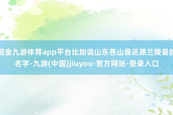现金九游体育app平台比如说山东苍山县还原兰陵县的名字-九游(中国)jiuyou·官方网站-登录入口