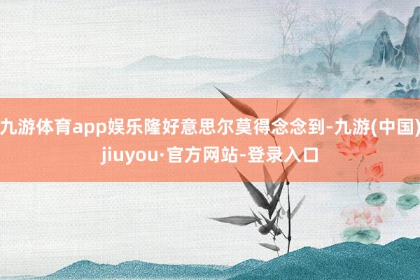 九游体育app娱乐隆好意思尔莫得念念到-九游(中国)jiuyou·官方网站-登录入口