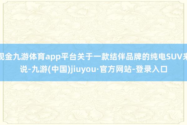 现金九游体育app平台关于一款结伴品牌的纯电SUV来说-九游(中国)jiuyou·官方网站-登录入口
