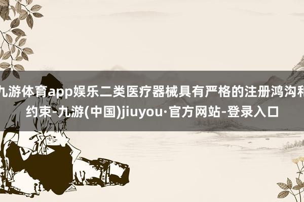 九游体育app娱乐二类医疗器械具有严格的注册鸿沟和约束-九游(中国)jiuyou·官方网站-登录入口