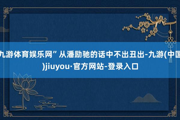 九游体育娱乐网”从潘励驰的话中不出丑出-九游(中国)jiuyou·官方网站-登录入口