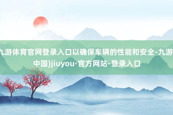 九游体育官网登录入口以确保车辆的性能和安全-九游(中国)jiuyou·官方网站-登录入口