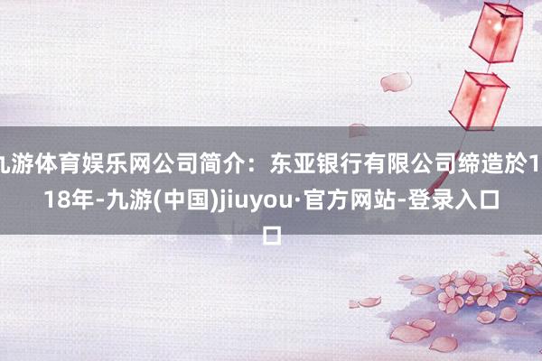 九游体育娱乐网公司简介：东亚银行有限公司缔造於1918年-九游(中国)jiuyou·官方网站-登录入口