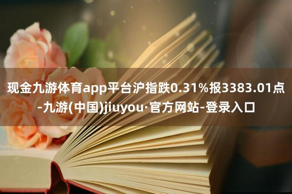 现金九游体育app平台沪指跌0.31%报3383.01点-九游(中国)jiuyou·官方网站-登录入口