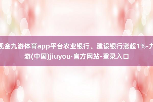 现金九游体育app平台农业银行、建设银行涨超1%-九游(中国)jiuyou·官方网站-登录入口