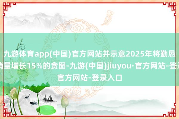 九游体育app(中国)官方网站并示意2025年将勤恳挑战销量增长15%的贪图-九游(中国)jiuyou·官方网站-登录入口