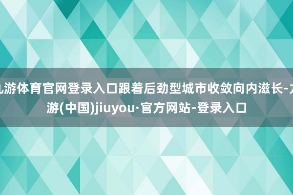 九游体育官网登录入口跟着后劲型城市收敛向内滋长-九游(中国)jiuyou·官方网站-登录入口