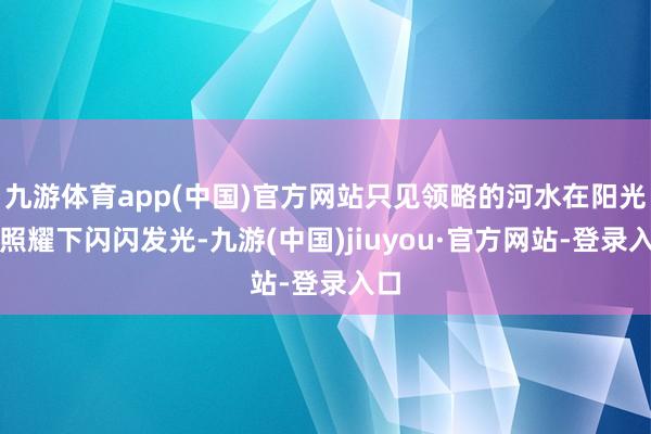 九游体育app(中国)官方网站只见领略的河水在阳光的照耀下闪闪发光-九游(中国)jiuyou·官方网站-登录入口